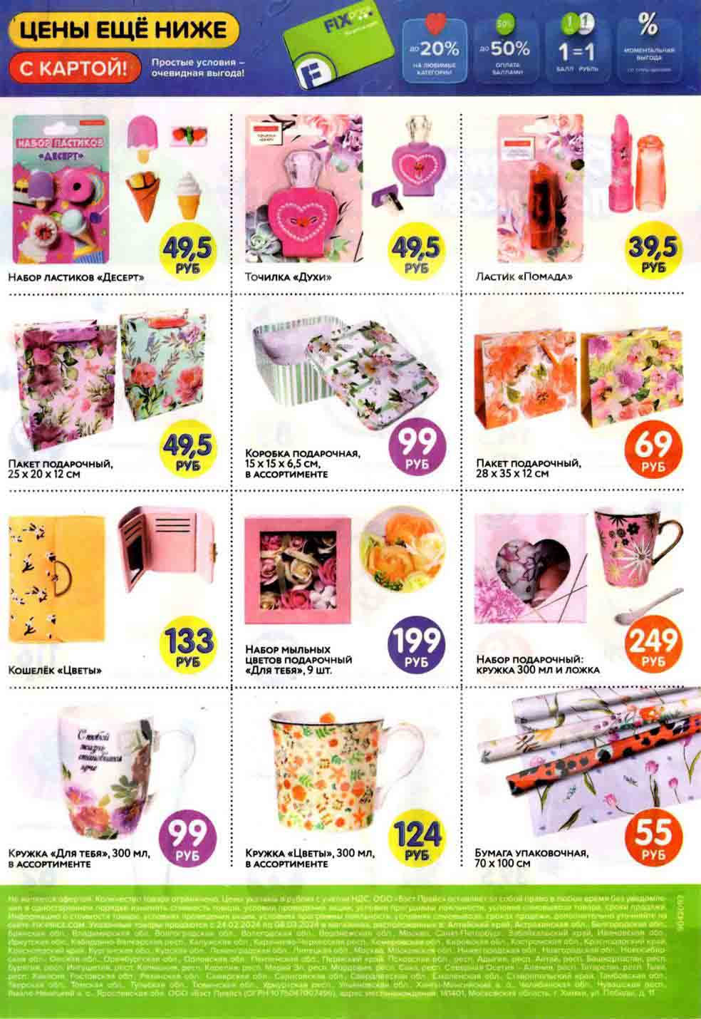 - **НАБОР ЛАСТИКОВ "ДЕСЕРТ"**
  - Цена: 49.5 руб.

- **ТОЧИЛКА "Духи"**
  - Цена: 49.5 руб.

- **ЛАСТИК "ПОМАДА"**
  - Цена: 39.5 руб.

- **ПАКЕТ ПОДАРОЧНЫЙ, 25 х 20 х 12 см**
  - Цена: 49.5 руб.

- **КОРОБКА ПОДАРОЧНАЯ, 15 х 15 х 6.5 см, В АССОРТИМЕНТЕ**
  - Цена: 99 руб.

- **ПАКЕТ ПОДАРОЧНЫЙ, 28 х 35 х 12 см**
  - Цена: 69 руб.

- **НАБОР МЫЛЬНЫХ ЦВЕТОВ ПОДАРОЧНЫЙ "ДЛЯ ТЕБЯ"**, 9 шт.
  - Цена: 199 руб.

- **КОШЕЛЁК "ЦВЕТЫ"**
  - С тобой жизнь становится ярче
  - Цена: 133 руб.

- **НАБОР ПОДАРОЧНЫЙ: КРУЖКА 300 мл И ЛОЖКА**
  - Цена: 249 руб.

- **КРУЖКА "ДЛЯ ТЕБЯ", 300 мл, В АССОРТИМЕНТЕ**
  - Цена: 99 руб.

- **КРУЖКА "ЦВЕТЫ", 300 мл, В АССОРТИМЕНТЕ**
  - Цена: 124 руб.

- **БУМАГА УПАКОВОЧНАЯ, 70 х 100 см**
  - Цена: 55 руб.

*Цены действительны с 24.02.2024 по 08.03.2024 в указанных магазинах.*